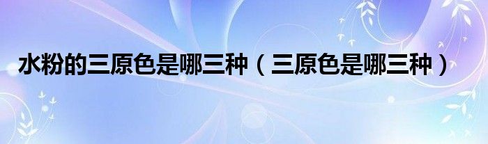 水粉的三原色是哪三种（三原色是哪三种）