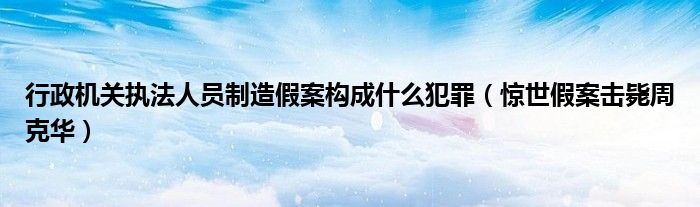 行政机关执法人员制造假案构成什么犯罪（惊世假案击毙周克华）