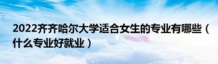 2022齐齐哈尔大学适合女生的专业有哪些（什么专业好就业）