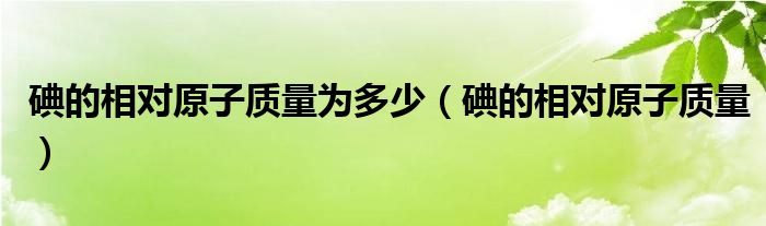 碘的相对原子质量为多少（碘的相对原子质量）