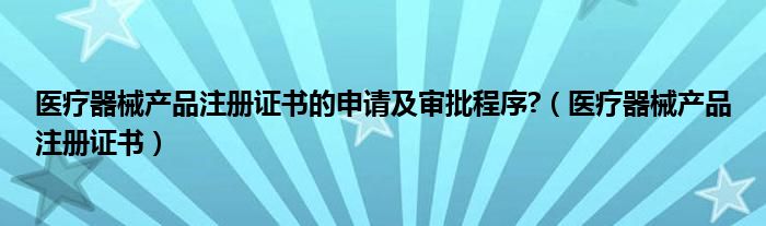 医疗器械产品注册证书的申请及审批程序?（医疗器械产品注册证书）