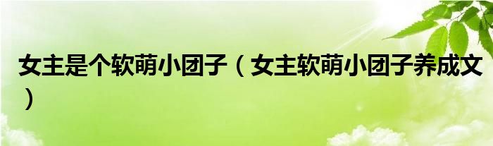 女主是个软萌小团子（女主软萌小团子养成文）