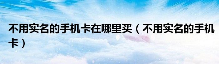不用实名的手机卡在哪里买（不用实名的手机卡）