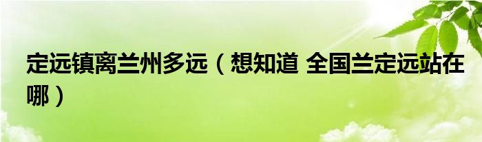 定远镇离兰州多远（想知道 全国兰定远站在哪）