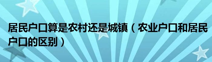 居民户口算是农村还是城镇（农业户口和居民户口的区别）