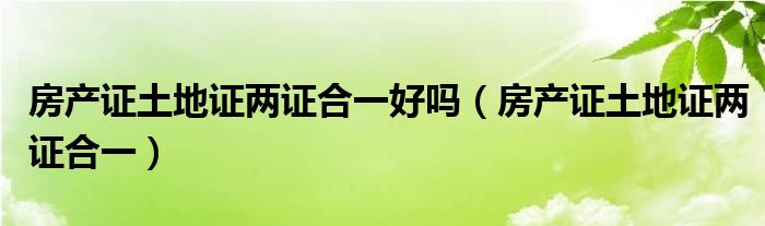 房产证土地证两证合一好吗（房产证土地证两证合一）