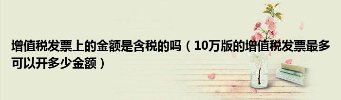 增值税发票上的金额是含税的吗（10万版的增值税发票最多可以开多少金额）