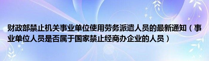 财政部禁止机关事业单位使用劳务派遣人员的最新通知（事业单位人员是否属于国家禁止经商办企业的人员）