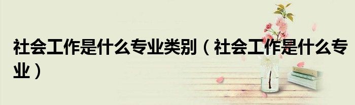 社会工作是什么专业类别（社会工作是什么专业）