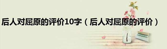 后人对屈原的评价10字（后人对屈原的评价）