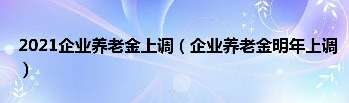 2021企业养老金上调（企业养老金明年上调）