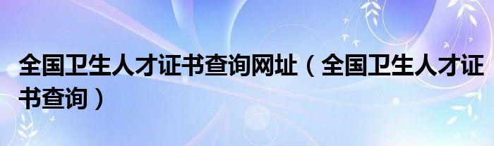 全国卫生人才证书查询网址（全国卫生人才证书查询）