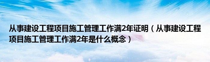 从事建设工程项目施工管理工作满2年证明（从事建设工程项目施工管理工作满2年是什么概念）
