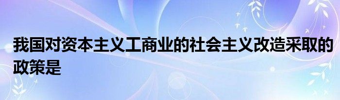 我国对资本主义工商业的社会主义改造采取的政策是