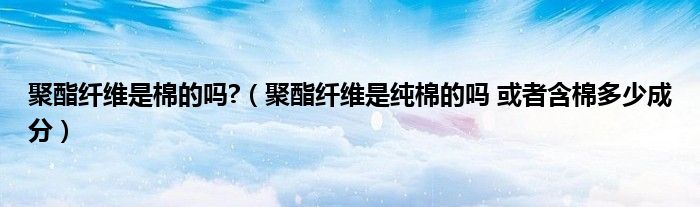 聚酯纤维是棉的吗?（聚酯纤维是纯棉的吗 或者含棉多少成分）