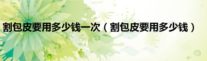 割包皮要用多少钱一次（割包皮要用多少钱）