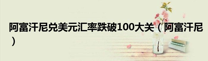阿富汗尼兑美元汇率跌破100大关（阿富汗尼）