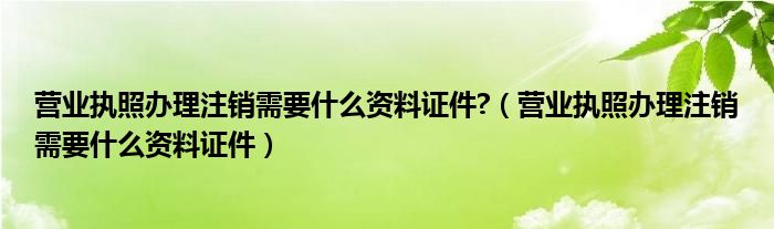 营业执照办理注销需要什么资料证件?（营业执照办理注销需要什么资料证件）
