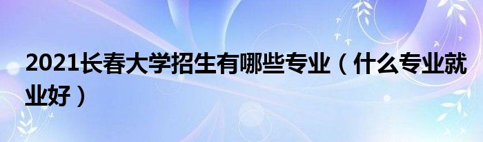 2021长春大学招生有哪些专业（什么专业就业好）