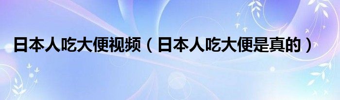 日本人吃大便视频（日本人吃大便是真的）