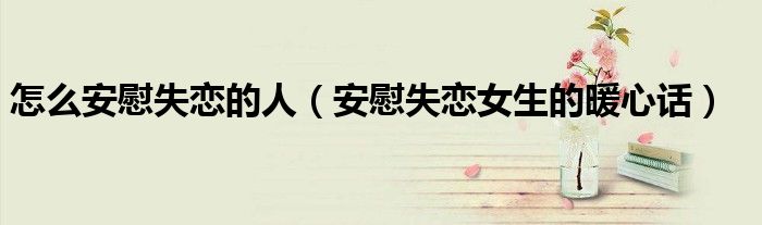 怎么安慰失恋的人（安慰失恋女生的暖心话）