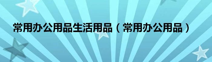 常用办公用品生活用品（常用办公用品）