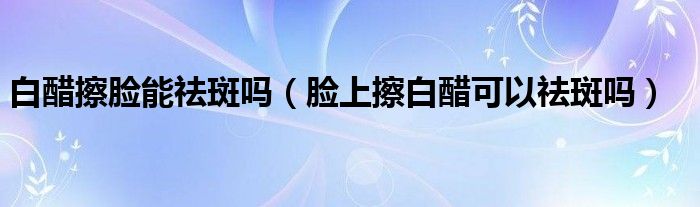 白醋擦脸能祛斑吗（脸上擦白醋可以祛斑吗）