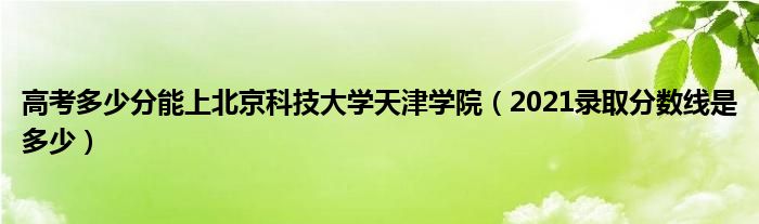 高考多少分能上北京科技大学天津学院（2021录取分数线是多少）