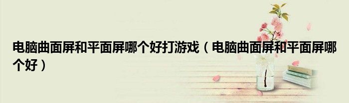 电脑曲面屏和平面屏哪个好打游戏（电脑曲面屏和平面屏哪个好）