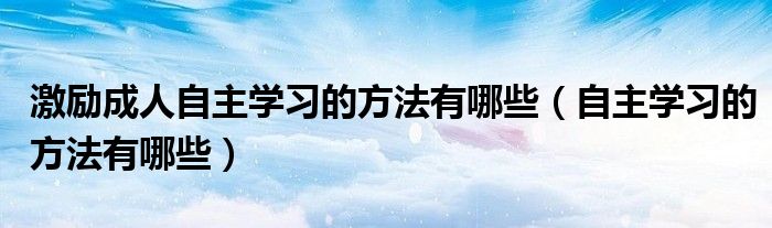 激励成人自主学习的方法有哪些（自主学习的方法有哪些）