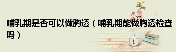 哺乳期是否可以做胸透（哺乳期能做胸透检查吗）