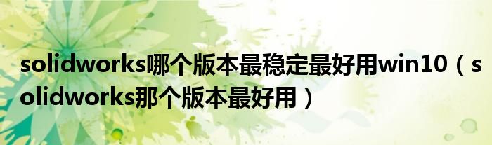 solidworks哪个版本最稳定最好用win10（solidworks那个版本最好用）