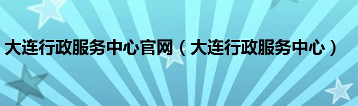 大连行政服务中心官网（大连行政服务中心）