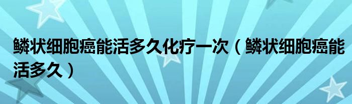 鳞状细胞癌能活多久化疗一次（鳞状细胞癌能活多久）