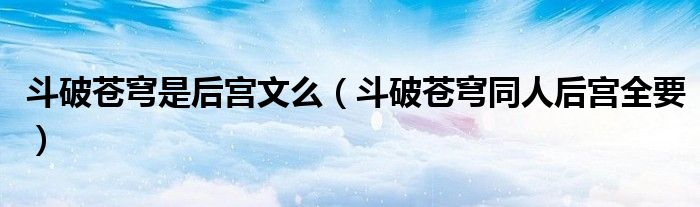 斗破苍穹是后宫文么（斗破苍穹同人后宫全要）