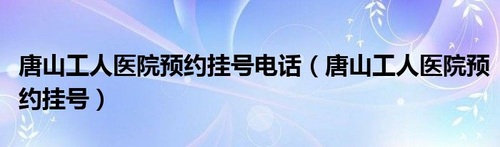 唐山工人医院预约挂号电话（唐山工人医院预约挂号）