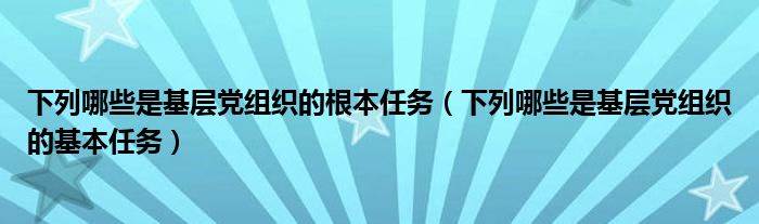 下列哪些是基层党组织的根本任务（下列哪些是基层党组织的基本任务）
