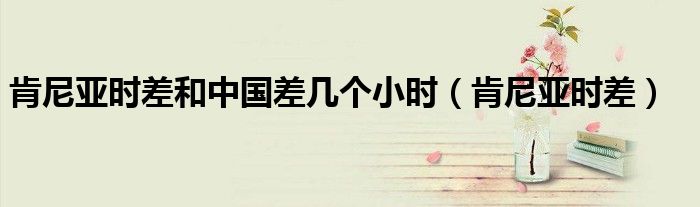 肯尼亚时差和中国差几个小时（肯尼亚时差）