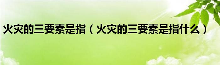 火灾的三要素是指（火灾的三要素是指什么）