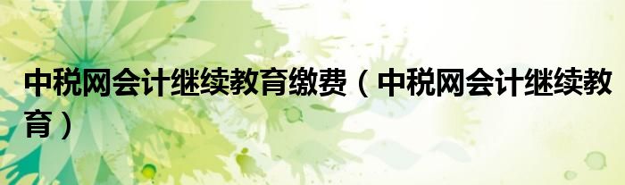 中税网会计继续教育缴费（中税网会计继续教育）