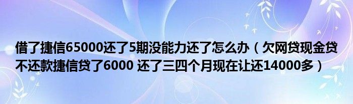 借了捷信65000还了5期没能力还了怎么办（欠网贷现金贷不还款捷信贷了6000 还了三四个月现在让还14000多）