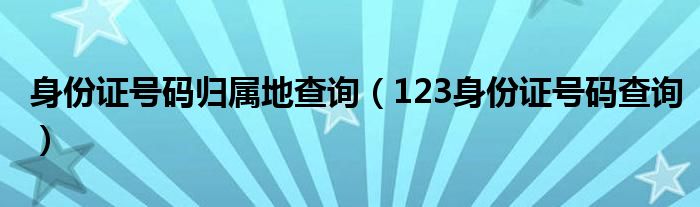身份证号码归属地查询（123身份证号码查询）