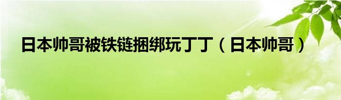 >日本帅哥被铁链捆绑玩丁丁（日本帅哥）