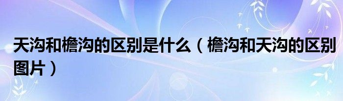 >天沟和檐沟的区别是什么（檐沟和天沟的区别图片）