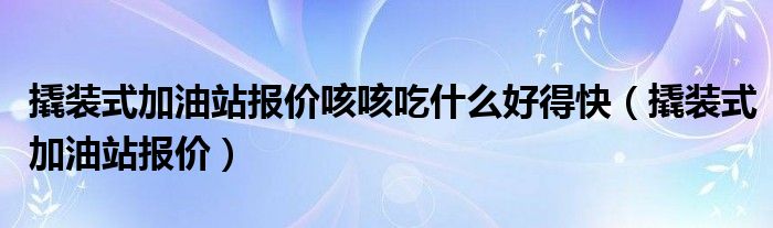 撬装式加油站报价咳咳吃什么好得快（撬装式加油站报价）