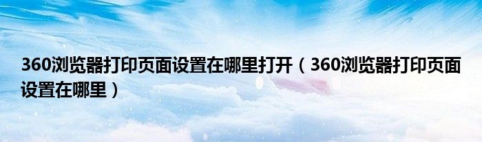 >360浏览器打印页面设置在哪里打开（360浏览器打印页面设置在哪里）