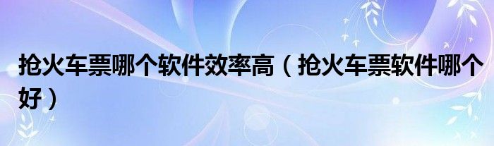 抢火车票哪个软件效率高（抢火车票软件哪个好）
