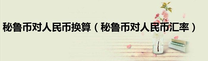 >秘鲁币对人民币换算（秘鲁币对人民币汇率）