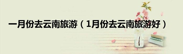 >一月份去云南旅游（1月份去云南旅游好）