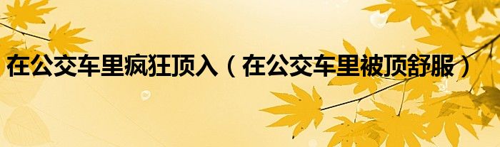 在公交车里疯狂顶入（在公交车里被顶舒服）